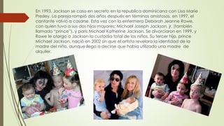 En 1993, Jackson se caso en secreto en la republica dominicana con Lisa Marie
Presley. La pareja rompió dos años después en términos amistosos. en 1997, el
cantante volvió a casarse. Esta vez con la enfermera Deborah Jeanne Rowe,
con quien tuvo a sus dos hijos mayores: Michael Joseph Jackson, jr. (también
llamado “prince”), y parís Michael Katherine Jackson. Se divorciaron en 1999, y
Rowe le otorgo a Jackson la custodia total de los niños. Su tercer hijo, prince
Michael Jackson, nació en 2002 sin que el artista revelara la identidad de la
madre del niño, aunque llego a decirse que había utilizado una madre de
alquiler.
 