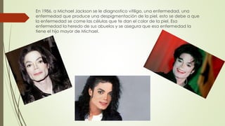 En 1986, a Michael Jackson se le diagnostico vitiligo, una enfermedad, una
enfermedad que produce una despigmentación de la piel, esto se debe a que
la enfermedad se come las células que te dan el color de la piel. Esa
enfermedad la heredo de sus abuelos y se asegura que esa enfermedad la
tiene el hijo mayor de Michael.
 