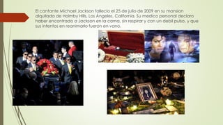 El cantante Michael Jackson fallecio el 25 de julio de 2009 en su mansion
alquilada de Holmby Hills, Los Ángeles, California. Su medico personal declaro
haber encontrado a Jackson en la cama, sin respirar y con un debil pulso, y que
sus intentos en reanimarlo fueron en vano.
 