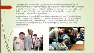 . Tras la muerte le realizaron una autopsia y se afirmo que la causa de su
fallecimiento fue intoxicación aguda de propofol y se encontró como culpable
al doctor Murray ya que le había inyectado propofol, un fuerte analgésico que
debe ser administrado con un equipo de monitorización y resucitación
adecuado, del que Murray no disponía.
A principios de enero de 2011se realizo una audiencia preliminar de juicio de
Conrad Murray, y finalmente condenado a cuatro años de cárcel tras haber
sido declarado culpable de haber causado la muerte del cantante por
intoxicación con propofol, que este había ingerido mezclado con otros
tranquilizantes.
 