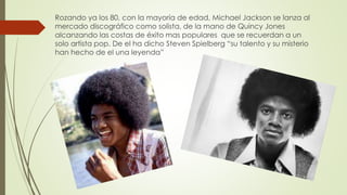 Rozando ya los 80, con la mayoría de edad, Michael Jackson se lanza al
mercado discográfico como solista, de la mano de Quincy Jones
alcanzando las costas de éxito mas populares que se recuerdan a un
solo artista pop. De el ha dicho Steven Spielberg “su talento y su misterio
han hecho de el una leyenda”
 