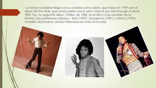 La fama mundial le llego con su carrera como solista, que inicio en 1979 con el
disco Off The Wall, que incluía éxitos como don’t stop til you Get Enough yn Rock
With You. Su segundo albun, Thriller, de 1982, es el disco mas vendido de su
historia. Sus posteriores trabajos – Bad (1987), Dangerous (1991) y history (1995)-
también alcanzaron ventas millonarias en todo el mundo.
 