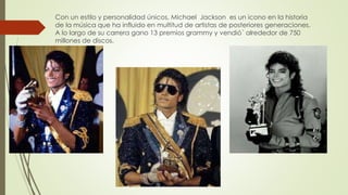 Con un estilo y personalidad únicos, Michael Jackson es un icono en la historia
de la música que ha influido en multitud de artistas de posteriores generaciones.
A lo largo de su carrera gano 13 premios grammy y vendió´ alrededor de 750
millones de discos.
 