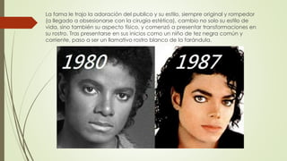 La fama le trajo la adoración del publico y su estilo, siempre original y rompedor
(a llegado a obsesionarse con la cirugía estética), cambio no solo su estilo de
vida, sino también su aspecto físico, y comenzó a presentar transformaciones en
su rostro. Tras presentarse en sus inicios como un niño de tez negra común y
corriente, paso a ser un llamativo rostro blanco de la farándula.
 