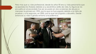 Pero mas que su vida profesional, desde los años 90 era su vida personal la que
acaparaba los titulares debido a su excéntrico estilo de vida. Su figura se vio
envuelta en el escandalo tras ser acusado en dos ocasiones de abusos a
menores: la primera en 1993, por la que no fue juzgado debido a la falta de
pruebas; y a la segunda, en 2005, por la que fue juzgado y absuelto. Desde
entonces su vida a girado entorno a la polémica.
 