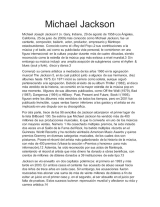 Michael Jackson
Michael Joseph Jackson1 (n. Gary, Indiana, 29 de agosto de 1958-Los Ángeles,
California, 25 de junio de 2009) más conocido como Michael Jackson, fue un
cantante, compositor, bailarín, actor, productor, empresario y filántropo
estadounidense. Conocido como el «Rey del Pop»,2 sus contribuciones a la
música y el baile, así como su publicitada vida personal, le convirtieron en una
figura internacional en la cultura popular durante más de cuatro décadas, siendo
reconocido como la estrella de la música pop más exitosa a nivel mundial.3 Sin
embargo su música incluyó una amplia acepción de subgéneros como el rhythm &
blues (soul y funk), disco y dance.3
Comenzó su carrera artística a mediados de los años 1960 en la agrupación
musical The Jackson 5, en la cual publicó junto a algunos de sus hermanos, diez
álbumes hasta 1975. En 1971 inició su carrera como solista, aunque siguió
perteneciendo a la agrupación. Debido al éxito de su álbum Thriller (1982), el disco
más vendido de la historia, se convirtió en la mayor estrella de la música pop en
ese momento. Algunos de sus álbumes publicados, como Off the Wall (1979), Bad
(1987), Dangerous (1991) o HIStory: Past, Present and Future, Book I (1995),
figuran entre los álbumes más vendidos de todos los tiempos, pero en 2001 fue
publicado Invincible, cuyas ventas fueron inferiores a los gastos y el artista se vio
implicado en una disputa con su discográfica.
Por otra parte, trece de los 98 sencillos de Jackson alcanzaron el primer lugar de
la lista Billboard 100. Se estima que Michael Jackson ha vendido más de 400
millones de sus producciones musicales, lo que lo convierte en uno de los músicos
con mayores ventas. Número 1 Ha cosechado múltiples premios, ha sido incluido
dos veces en el Salón de la Fama del Rock, ha batido múltiples récords en el
Guinness World Records y ha recibido veintiséis American Music Awards y quince
premios Grammy en diversas categorías musicales, de los cuales dos son
póstumos. Posee el récord del artista más galardonado de la historia de la música,
con más de 400 premios (Véase la sección «Premios y honores» para más
información).12 Además, ha sido reconocido por sus actos de filantropía,
ostentando el récord al artista que más dinero ha donado a obras benéficas, con
cientos de millones de dólares donados a 39 instituciones de este tipo.13
Jackson se vio envuelto en dos capítulos polémicos: el primero en 1993 y más
tarde en 2003. En ambos casos el cantante fue acusado de abuso sexual hacia
dos niños de trece años en cada caso. Sin embargo, las acusaciones fueron
revocadas tras abonar una suma de más de veinte millones de dólares a fin de
evitar un juicio en el primer caso y, en el segundo, al ser absuelto en el juicio por
falta de pruebas. Estos sucesos tuvieron repercusión mundial y afectaron su vida y
carrera artística.14
 
