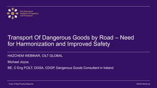 ciltinternational.org1 Covid-19 Best Practice Response
Transport Of Dangerous Goods by Road – Need
for Harmonization and Improved Safety
Michael Joyce,
BE, C Eng FCILT, DGSA, CDGP, Dangerous Goods Consultant in Ireland
HAZCHEM WEBINAR, CILT GLOBAL
 