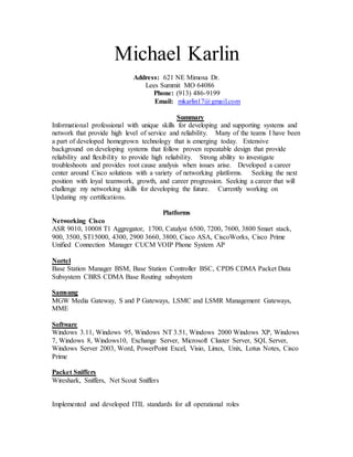 Michael Karlin
Address: 621 NE Mimosa Dr.
Lees Summit MO 64086
Phone: (913) 486-9199
Email: mkarlin17@gmail.com
Summary
Informational professional with unique skills for developing and supporting systems and
network that provide high level of service and reliability. Many of the teams I have been
a part of developed homegrown technology that is emerging today. Extensive
background on developing systems that follow proven repeatable design that provide
reliability and flexibility to provide high reliability. Strong ability to investigate
troubleshoots and provides root cause analysis when issues arise. Developed a career
center around Cisco solutions with a variety of networking platforms. Seeking the next
position with loyal teamwork, growth, and career progression. Seeking a career that will
challenge my networking skills for developing the future. Currently working on
Updating my certifications.
Platforms
Networking Cisco
ASR 9010, 10008 T1 Aggregator, 1700, Catalyst 6500, 7200, 7600, 3800 Smart stack,
900, 3500, ST15000, 4300, 2900 3660, 3800, Cisco ASA, CiscoWorks, Cisco Prime
Unified Connection Manager CUCM VOIP Phone System AP
Nortel
Base Station Manager BSM, Base Station Controller BSC, CPDS CDMA Packet Data
Subsystem CBRS CDMA Base Routing subsystem
Samsung
MGW Media Gateway, S and P Gateways, LSMC and LSMR Management Gateways,
MME
Software
Windows 3.11, Windows 95, Windows NT 3.51, Windows 2000 Windows XP, Windows
7, Windows 8, Windows10, Exchange Server, Microsoft Cluster Server, SQL Server,
Windows Server 2003, Word, PowerPoint Excel, Visio, Linux, Unix, Lotus Notes, Cisco
Prime
Packet Sniffers
Wireshark, Sniffers, Net Scout Sniffers
Implemented and developed ITIL standards for all operational roles
 