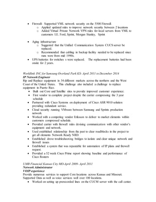  Firewall- Supported VML network security on the 5500 Firewall.
o Applied updated rules to improve network security between 2 locations
o Added Virtual Private Network VPN rules for local servers from VML to
customers I.E. Ford, Sprint, Morgan Stanley, Sprint
 Aging infrastructure
o Suggested that the Unified Communication System CUCS server be
replaced.
o Recommended that cabling in backup facility needed to be replaced since
runs were from mid 1990s.
 UPS batteries for switches s were replaced. The replacement batteries had been
onsite for 2 years.
Worldlink INC for Samsung Overland Park KS- April 2011 to December 2014
IP Network Engineer
Rip and Replace equipment in 34 different markets across the northern and the West
Coast of the United States. This challenge also included a challenge to replace
equipment in Puerto Rico.
 Built out Core and Satellite sites to provide improved customer experience.
 First vendor to complete project despite the carrier compressing the 3 year
schedule
 Partnered with Cisco Systems on deployment of Cisco ASR 9010 solution
providing redundant service.
 Cloud security running VMware between Samsung and Sprints production
network
 Worked with a competing vendor Eriksson to deliver to market elements within
customers compressed schedule.
 Provided carrier with firewall rules devising communication with other vendor’s
equipment and network.
 Used established relationship from the past to clear roadblocks in the project to
get all elements Network Ready NRD.
 Established drove troubleshooting bridges to isolate and clear unique network and
firewall issues
 Established a system that was repeatable for automation of IP plans and firewall
request.
 Provided a 52 week Cisco Prime report showing baseline and performance of
Cisco Routers
UMB Financial Kansas City MO-April 2009- April 2011
Network Administrator
VOIP experience
Provide numerous services to support Core locations across Kansas and Missouri.
Supported Data as well as voice services well over 100 locations.
 Worked on setting up prerecorded lines on the CUCM server with the call center.
 