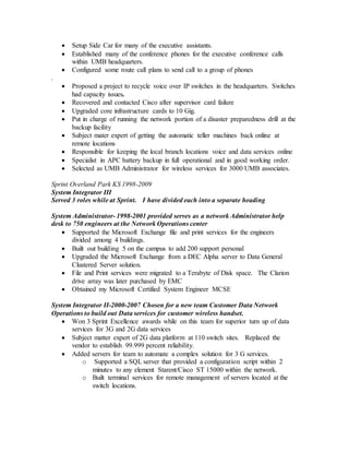  Setup Side Car for many of the executive assistants.
 Established many of the conference phones for the executive conference calls
within UMB headquarters.
 Configured some route call plans to send call to a group of phones
.
 Proposed a project to recycle voice over IP switches in the headquarters. Switches
had capacity issues.
 Recovered and contacted Cisco after supervisor card failure
 Upgraded core infrastructure cards to 10 Gig.
 Put in charge of running the network portion of a disaster preparedness drill at the
backup facility
 Subject mater expert of getting the automatic teller machines back online at
remote locations
 Responsible for keeping the local branch locations voice and data services online
 Specialist in APC battery backup in full operational and in good working order.
 Selected as UMB Administrator for wireless services for 3000 UMB associates.
Sprint Overland Park KS 1998-2009
System Integrator III
Served 3 roles while at Sprint. I have divided each into a separate heading
System Administrator- 1998-2001 provided serves as a network Administrator help
desk to 750 engineers at the Network Operations center
 Supported the Microsoft Exchange file and print services for the engineers
divided among 4 buildings.
 Built out building 5 on the campus to add 200 support personal
 Upgraded the Microsoft Exchange from a DEC Alpha server to Data General
Clustered Server solution.
 File and Print services were migrated to a Terabyte of Disk space. The Clarion
drive array was later purchased by EMC
 Obtained my Microsoft Certified System Engineer MCSE
System Integrator II-2000-2007 Chosen for a new team Customer Data Network
Operations to build out Data services for customer wireless handset.
 Won 3 Sprint Excellence awards while on this team for superior turn up of data
services for 3G and 2G data services
 Subject matter expert of 2G data platform at 110 switch sites. Replaced the
vendor to establish 99.999 percent reliability.
 Added servers for team to automate a complex solution for 3 G services.
o Supported a SQL server that provided a configuration script within 2
minutes to any element Starent/Cisco ST 15000 within the network.
o Built terminal services for remote management of servers located at the
switch locations.
 