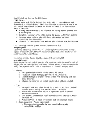 Excel Waddell and Reed Inc. Jun 2016-Present
VOIP Engineer
Managed a large scale CUCM 10.5 and Unity server with 115 branch locations and
Headquarters for 6000 employees. There were 300 trouble tickets when he hired in late
June. Rapidly took ownership of tickets and reduced the tickets to less than 20 trouble
tickets by end of July.
 Working with the individuals and 3rd vendors for solving network problems with
in the call system.
 Exceptional Customer service while learning the updated CUCM/Unity platform
 Supported a large business with 5600 phones with updates and phone
deployments from Home Office
 Supporting 115 Branch/Field office locations with a complex desk phone network
CHC Consulting -Kansas City MO- January 2016 to March 2016
Design Engineer
Engineering a Light Gig solution for ATT. Design a product to replace the existing
copper. Utilized the AutoCAD tool to produce design for ATT across the Midwest and
South region of the United States.
Tek Systems for VML- Kansas City MO- August 2015-November2015
Network Engineer
Supported of a Cisco network for a cutting edge online marketing firm. Rapid growth of a
company that had 600 people over 2 locations. Dynamic positive Attitude to and address
hourly evolving environment. Able to rapidly adapt to customers changing needs.
 Wireless
o VML partners and associates utilized a Cisco AP solution
o Troubleshot several challenging problems on the AP solutions.
o Constant challenge of dynamic wireless solution with increasing loads and
limited resources.
o Educating the employees on the best use of wireless solutions provided.
 VOIP
o Investigated issue with Office 365 and the UCM server voice mail capability.
Identified several security risks with the current CUCM server.
o Worked with another vendor on CUCM replacement based on customer’s
needs and environment.
o Used the Bulk Administration tool to troubleshoot active directory AD issue
with voice mail.
o Worked on VG224 to punch down several lined for conference systems
 Patch management- Process improvement
o Research and recommended the latest patch to close security
vulnerabilities and bugs
 
