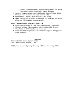 o Elements could be performance monitored through SNMP MIB through
Team designed page in Daily/Hourly/5 minute increments.
 Supported elements through several crucial natural disasters 9/11 and Katrina
Hurricane where information was key in customers safety
 Obtained Cisco Certified Network Associate CCNA in 2009
 Picked to be on Data Link project to established VPN connection from wirless
phones into 1300 companies corporate network.
Nortel National Technical Assistance Center NTAC
 One of 3 SME to support the Cisco 10008 series router that T-1 aggregator
 Chosen to introduce Telecom engineers with no background in IP service
 24x7 On Call for 2G IWF platform for an entire year
 Had to learn the Nortel platforms at the same time as migration for support and
outage restoration.
Education
Microsoft Certified Systems Engineer MCSE
Cisco Certified Network Associate CCNA
1995 Bachelor in Arts in Psychology University of Missouri Kansas City UMKC
 
