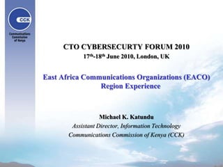 CTO CYBERSECURTY FORUM 2010 17th-18th June 2010, London, UK East Africa Communications Organizations (EACO) Region Experience Michael K. Katundu Assistant Director, Information Technology Communications Commission of Kenya (CCK) 