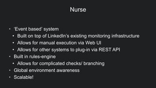Nurse
• ‘Event based’ system
• Built on top of LinkedIn’s existing monitoring infrastructure
• Allows for manual execution via Web UI
• Allows for other systems to plug-in via REST API
• Built in rules-engine
• Allows for complicated checks/ branching
• Global environment awareness
• Scalable!
 