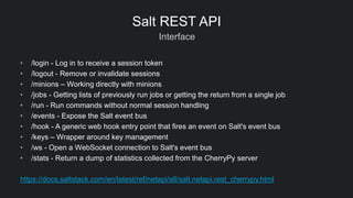 Interface
Salt REST API
• /login - Log in to receive a session token
• /logout - Remove or invalidate sessions
• /minions – Working directly with minions
• /jobs - Getting lists of previously run jobs or getting the return from a single job
• /run - Run commands without normal session handling
• /events - Expose the Salt event bus
• /hook - A generic web hook entry point that fires an event on Salt's event bus
• /keys – Wrapper around key management
• /ws - Open a WebSocket connection to Salt's event bus
• /stats - Return a dump of statistics collected from the CherryPy server
https://docs.saltstack.com/en/latest/ref/netapi/all/salt.netapi.rest_cherrypy.html
 