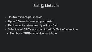 Salt @ LinkedIn
• 11-14k minions per master
• Up to 8.5 events/ second per master
• Deployment system heavily utilizes Salt
• 5 dedicated SRE’s work on LinkedIn’s Salt infrastructure
• Number of SRE’s who also contribute
 