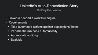 Building the Solution
LinkedIn’s Auto-Remediation Story
• LinkedIn needed a workflow engine
• Requirements
• Take automated actions against applications/ hosts
• Perform the run book automatically
• Appropriate auditing
• Scalable
 