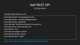 Configuration
Salt REST API
auth.ldap.basedn: 'dc=example,dc=com'
auth.ldap.binddn: ’readonly-ldap@example'
auth.ldap.bindpw: ’password'
auth.ldap.filter: sAMAccountName={{ username }}
auth.ldap.server: ldap.example.com
auth.ldap.tls: True
auth.ldap.persontype: 'person'
auth.ldap.groupclass: 'group'
auth.ldap.groupou: 'Users’
https://docs.saltstack.com/en/latest/topics/eauth/index.html
/etc/salt/master.d/salt-api.conf
 