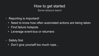 Some lessons learnt
How to get started
• Reporting is important!
• Need to know how often automated actions are being taken
• Find failure hotspots
• Leverage event-bus or returners
• Safety first
• Don’t give yourself too much rope…
 