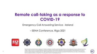 1
Emergency Call Answering Service - Ireland
– EENA Conference, Riga 2021
The information contained herein is released “In Strictest Confidence” and BT would kindly request that you do not disclose it to anyone without first securing
written consent from BT, as it could prejudice BT commercial interests. For these reasons, BT believes that such information will be exempt from the duty to
confirm or deny, and from disclosure, under the Freedom of Information Acts, 1997 and 2003 as it is commercially sensitive. In the event that you receive a
request under the Freedom of Information Acts, 1997 and 2003 which encompasses any of this information, BT would ask that you notify us of the request as
soon as possible and allow us not less than 10 working days in which to make representations.
Remote call-taking as a response to
COVID-19
 