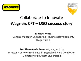 Collaborate to Innovate
Wagners CFT – USQ success story
Prof Thiru Aravinthan CPEng (Aus), PE (USA)
Director, Centre of Excellence in Engineered Fibre Composites
University of Southern Queensland
Michael Kemp
General Manager, Engineering + Business Development,
Wagners CFT
 