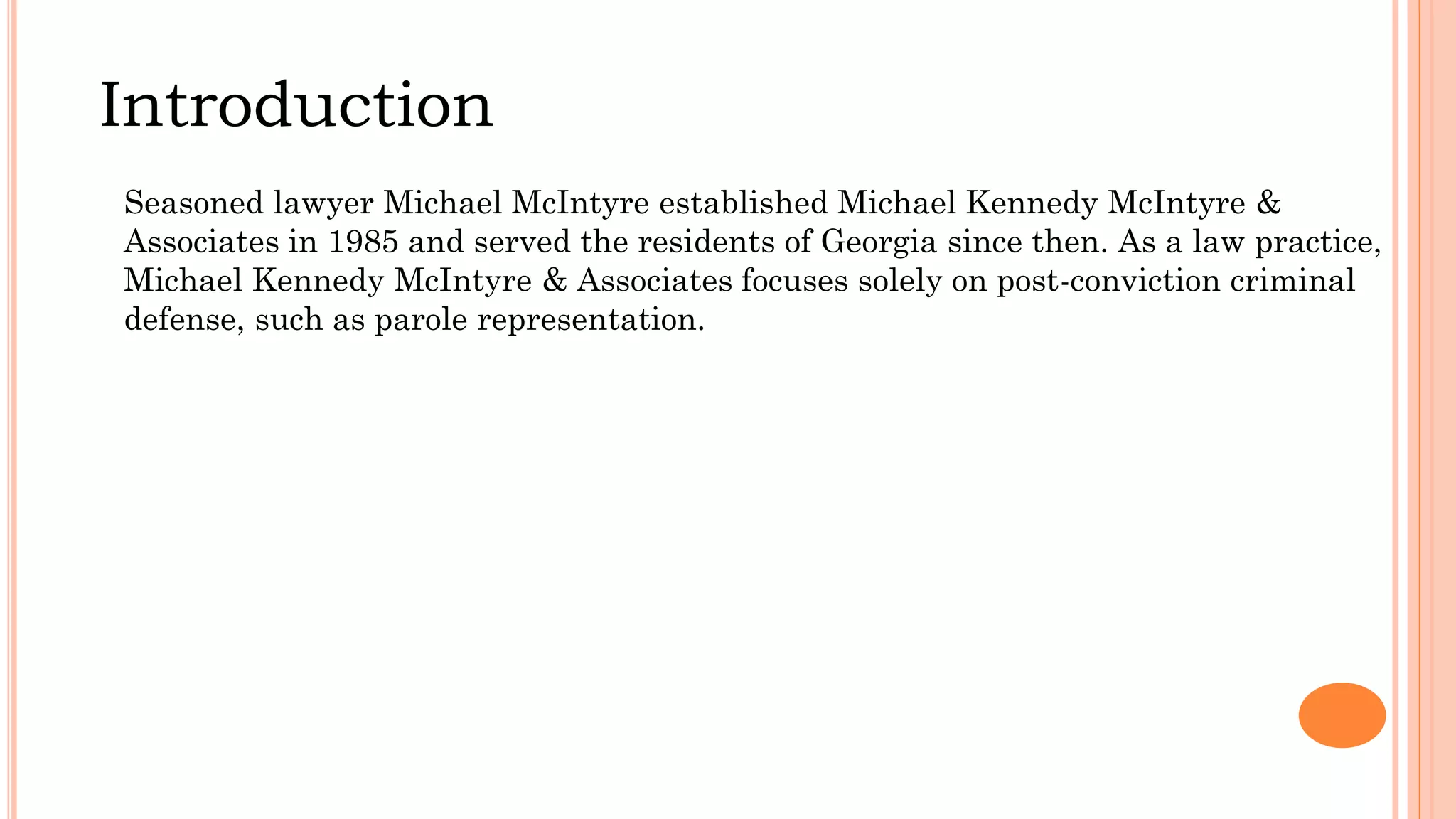 Introduction
Seasoned lawyer Michael McIntyre established Michael Kennedy McIntyre &
Associates in 1985 and served the residents of Georgia since then. As a law practice,
Michael Kennedy McIntyre & Associates focuses solely on post-conviction criminal
defense, such as parole representation.
 