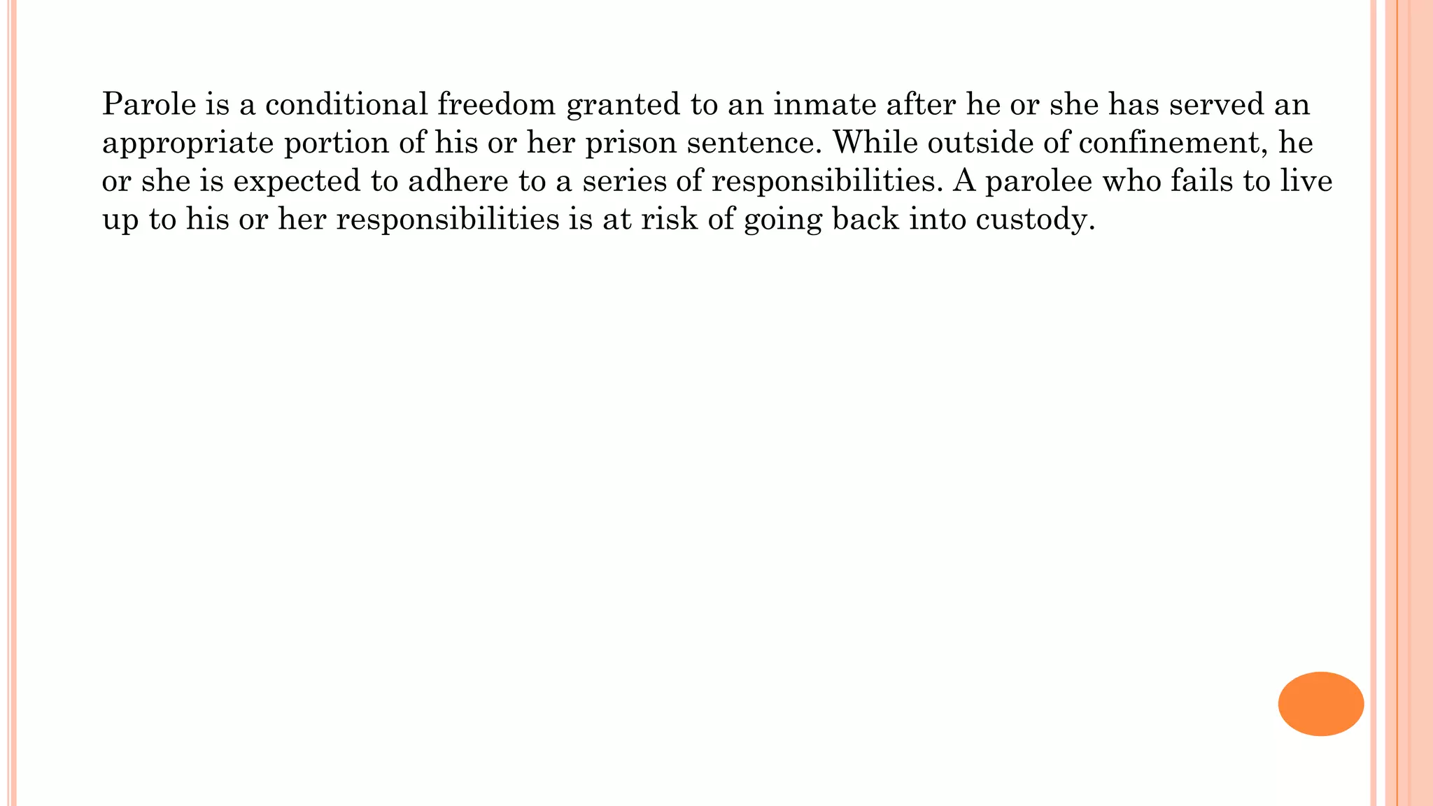 Parole is a conditional freedom granted to an inmate after he or she has served an
appropriate portion of his or her prison sentence. While outside of confinement, he
or she is expected to adhere to a series of responsibilities. A parolee who fails to live
up to his or her responsibilities is at risk of going back into custody.
 