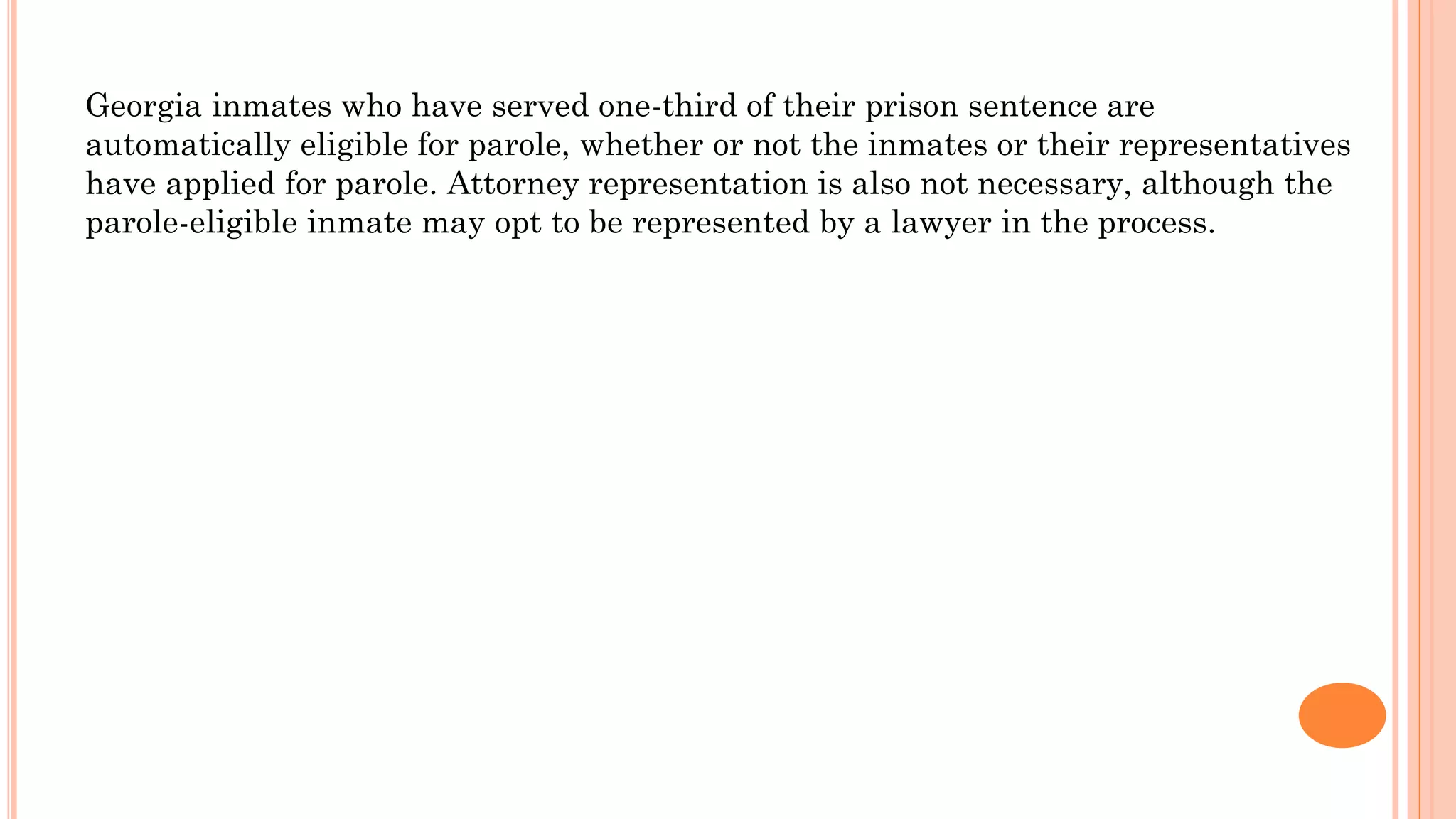Georgia inmates who have served one-third of their prison sentence are
automatically eligible for parole, whether or not the inmates or their representatives
have applied for parole. Attorney representation is also not necessary, although the
parole-eligible inmate may opt to be represented by a lawyer in the process.
 