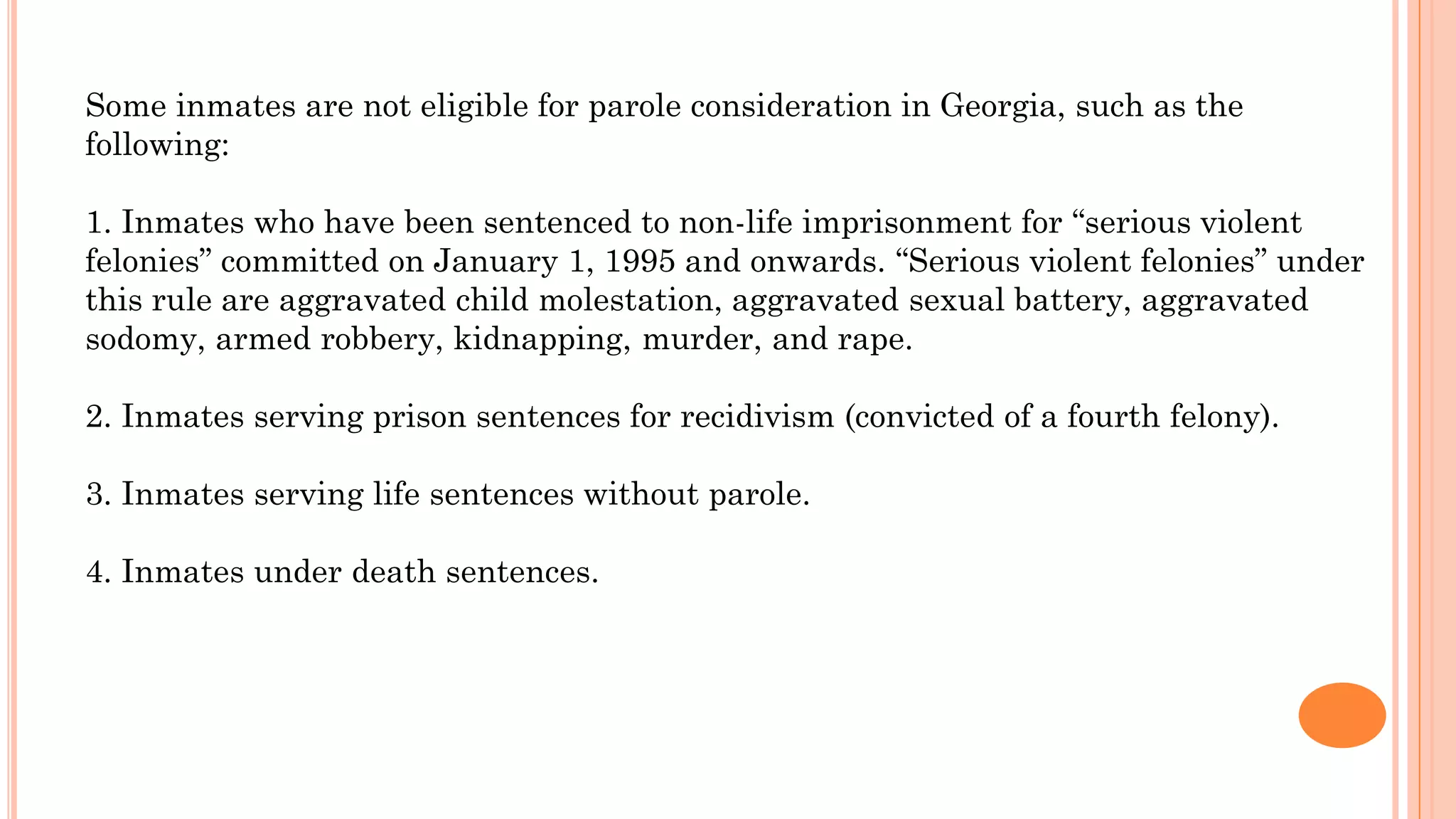 Some inmates are not eligible for parole consideration in Georgia, such as the
following:
1. Inmates who have been sentenced to non-life imprisonment for “serious violent
felonies” committed on January 1, 1995 and onwards. “Serious violent felonies” under
this rule are aggravated child molestation, aggravated sexual battery, aggravated
sodomy, armed robbery, kidnapping, murder, and rape.
2. Inmates serving prison sentences for recidivism (convicted of a fourth felony).
3. Inmates serving life sentences without parole.
4. Inmates under death sentences.
 