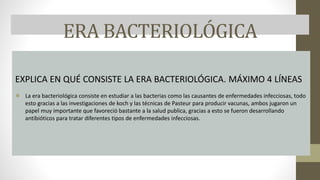 ERA BACTERIOLÓGICA
EXPLICA EN QUÉ CONSISTE LA ERA BACTERIOLÓGICA. MÁXIMO 4 LÍNEAS
● La era bacteriológica consiste en estudiar a las bacterias como las causantes de enfermedades infecciosas, todo
esto gracias a las investigaciones de koch y las técnicas de Pasteur para producir vacunas, ambos jugaron un
papel muy importante que favoreció bastante a la salud publica, gracias a esto se fueron desarrollando
antibióticos para tratar diferentes tipos de enfermedades infecciosas.
 
