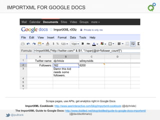 IMPORTXML FOR GOOGLE DOCS




                             Scrape pages, use APIs, get analytics right in Google Docs
            ImportXML Cookbook: http://www.seerinteractive.com/blog/importxml-cookbook (@djchrisle)
    The ImportXML Guide to Google Docs: http://www.distilled.net/blog/distilled/guide-to-google-docs-importxml/
 @ipullrank                                 (@davidsottimano)
 
