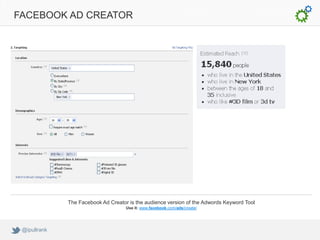 FACEBOOK AD CREATOR




              The Facebook Ad Creator is the audience version of the Adwords Keyword Tool
                                     Use it: www.facebook.com/ads/create/




 @ipullrank
 
