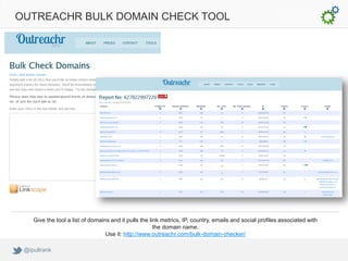 OUTREACHR BULK DOMAIN CHECK TOOL




    Give the tool a list of domains and it pulls the link metrics, IP, country, emails and social profiles associated with
                                                       the domain name.
                                  Use it: http://www.outreachr.com/bulk-domain-checker/

 @ipullrank
 