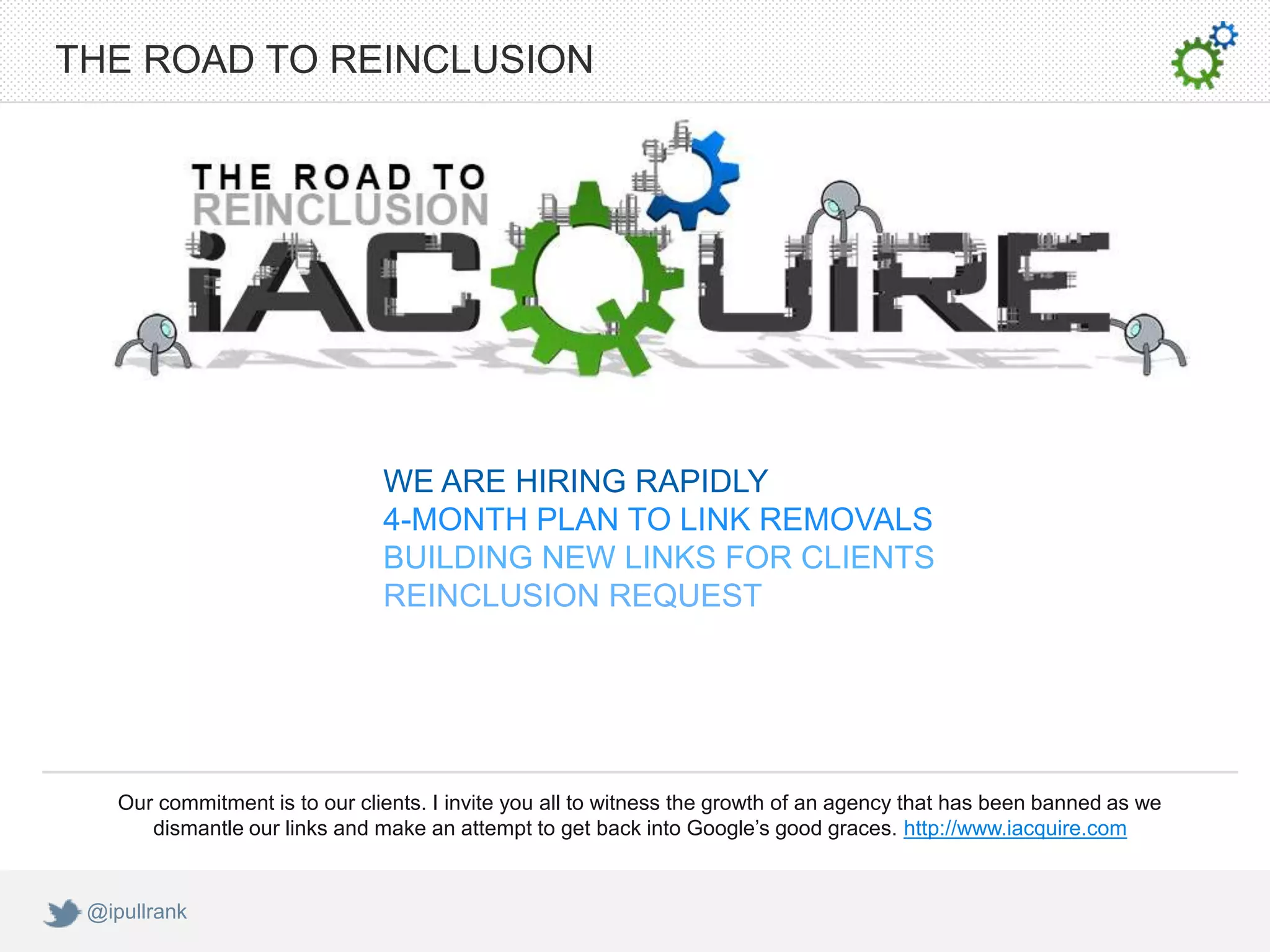THE ROAD TO REINCLUSION




                                WE ARE HIRING RAPIDLY
                                4-MONTH PLAN TO LINK REMOVALS
                                BUILDING NEW LINKS FOR CLIENTS
                                REINCLUSION REQUEST




    Our commitment is to our clients. I invite you all to witness the growth of an agency that has been banned as we
       dismantle our links and make an attempt to get back into Google’s good graces. http://www.iacquire.com


 @ipullrank
 