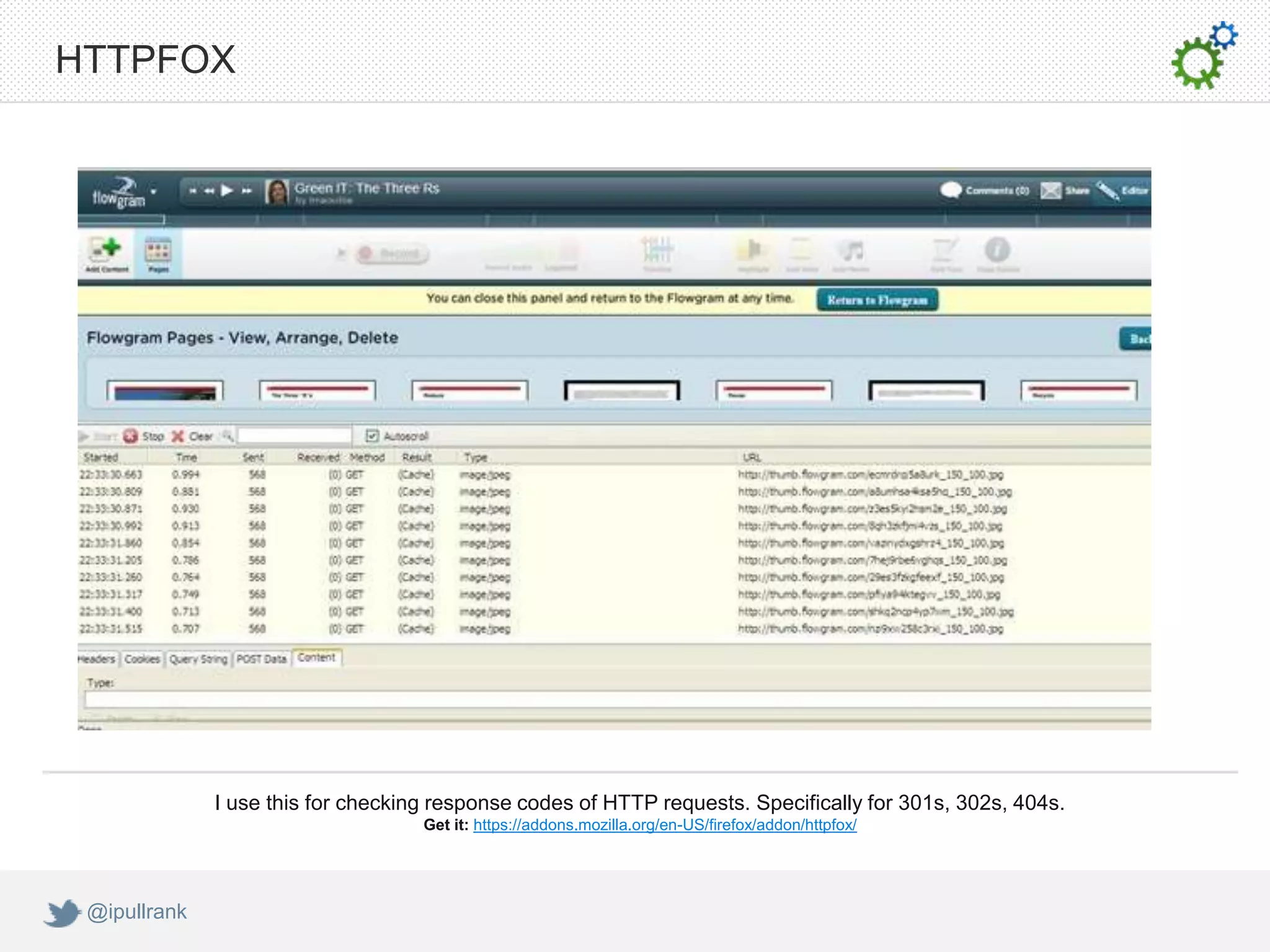 HTTPFOX




              I use this for checking response codes of HTTP requests. Specifically for 301s, 302s, 404s.
                                    Get it: https://addons.mozilla.org/en-US/firefox/addon/httpfox/




 @ipullrank
 