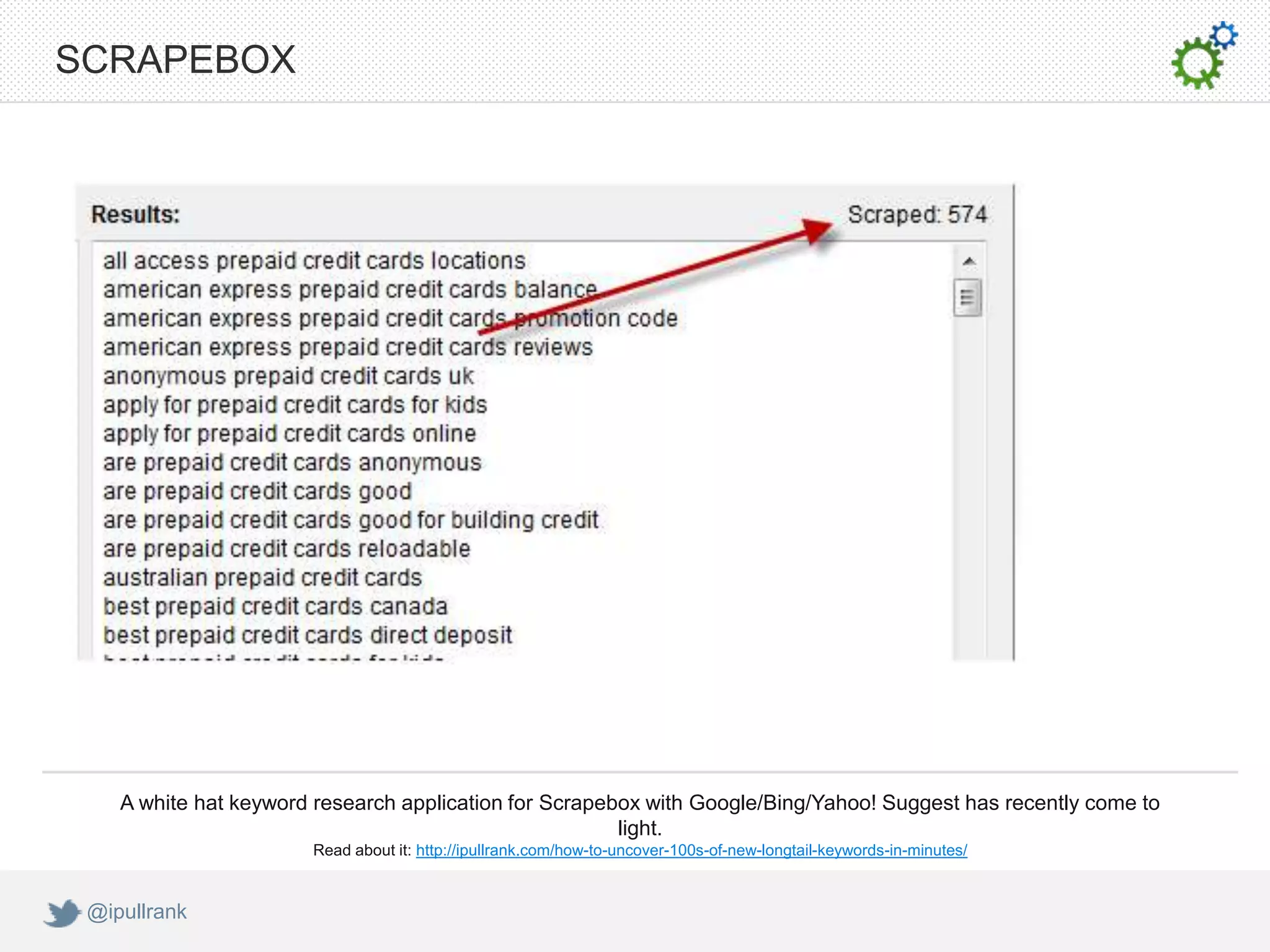 SCRAPEBOX




    A white hat keyword research application for Scrapebox with Google/Bing/Yahoo! Suggest has recently come to
                                                        light.
                       Read about it: http://ipullrank.com/how-to-uncover-100s-of-new-longtail-keywords-in-minutes/


 @ipullrank
 