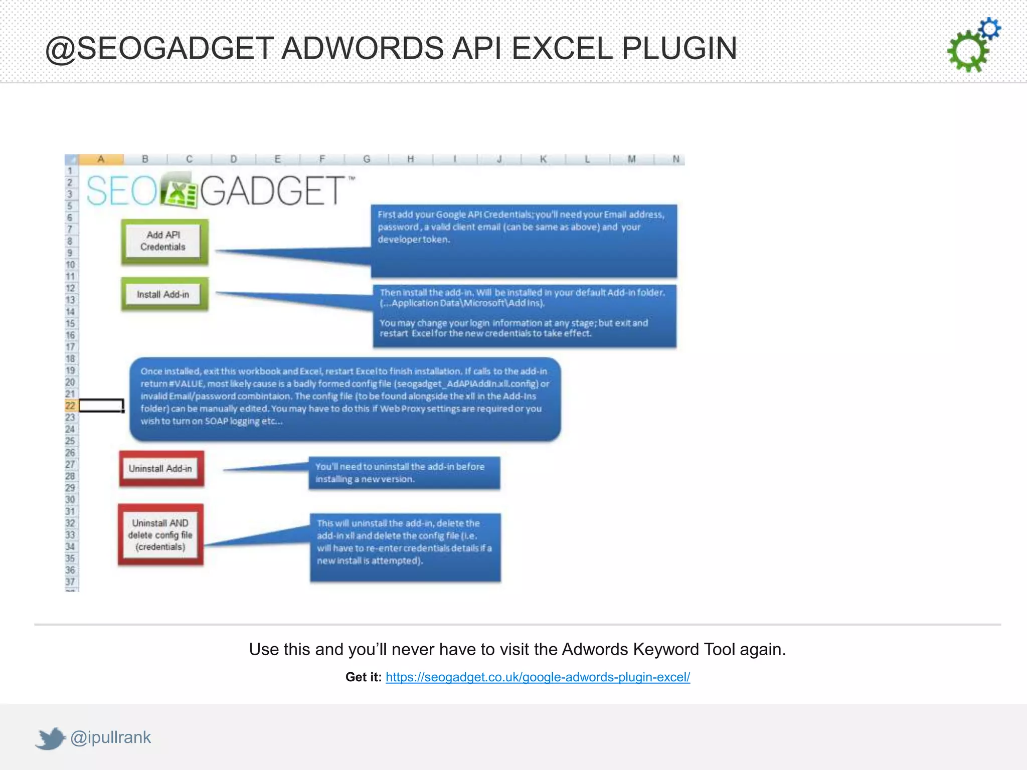 @SEOGADGET ADWORDS API EXCEL PLUGIN




              Use this and you’ll never have to visit the Adwords Keyword Tool again.
                          Get it: https://seogadget.co.uk/google-adwords-plugin-excel/



 @ipullrank
 