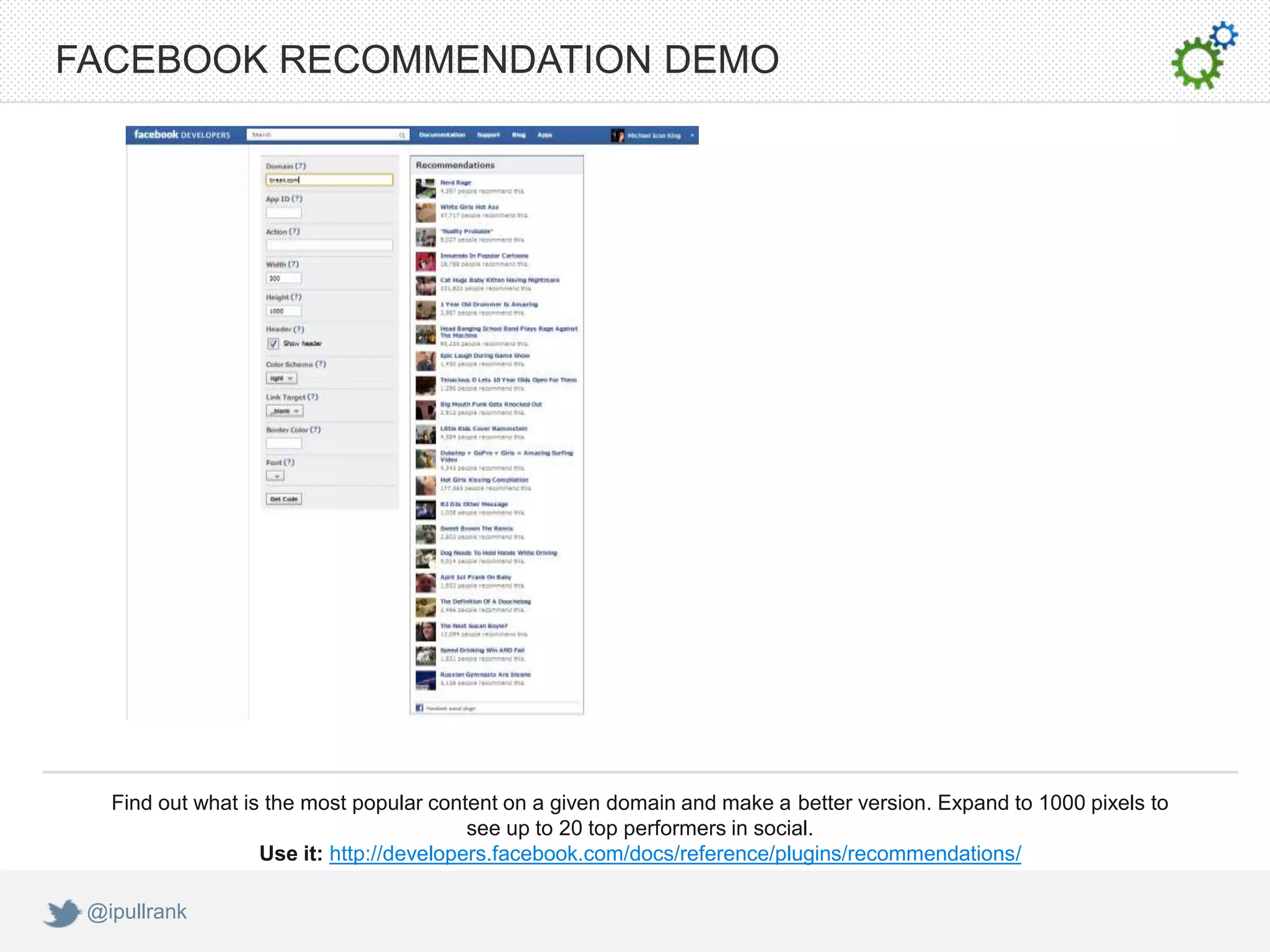 FACEBOOK RECOMMENDATION DEMO




   Find out what is the most popular content on a given domain and make a better version. Expand to 1000 pixels to
                                          see up to 20 top performers in social.
                   Use it: http://developers.facebook.com/docs/reference/plugins/recommendations/

 @ipullrank
 