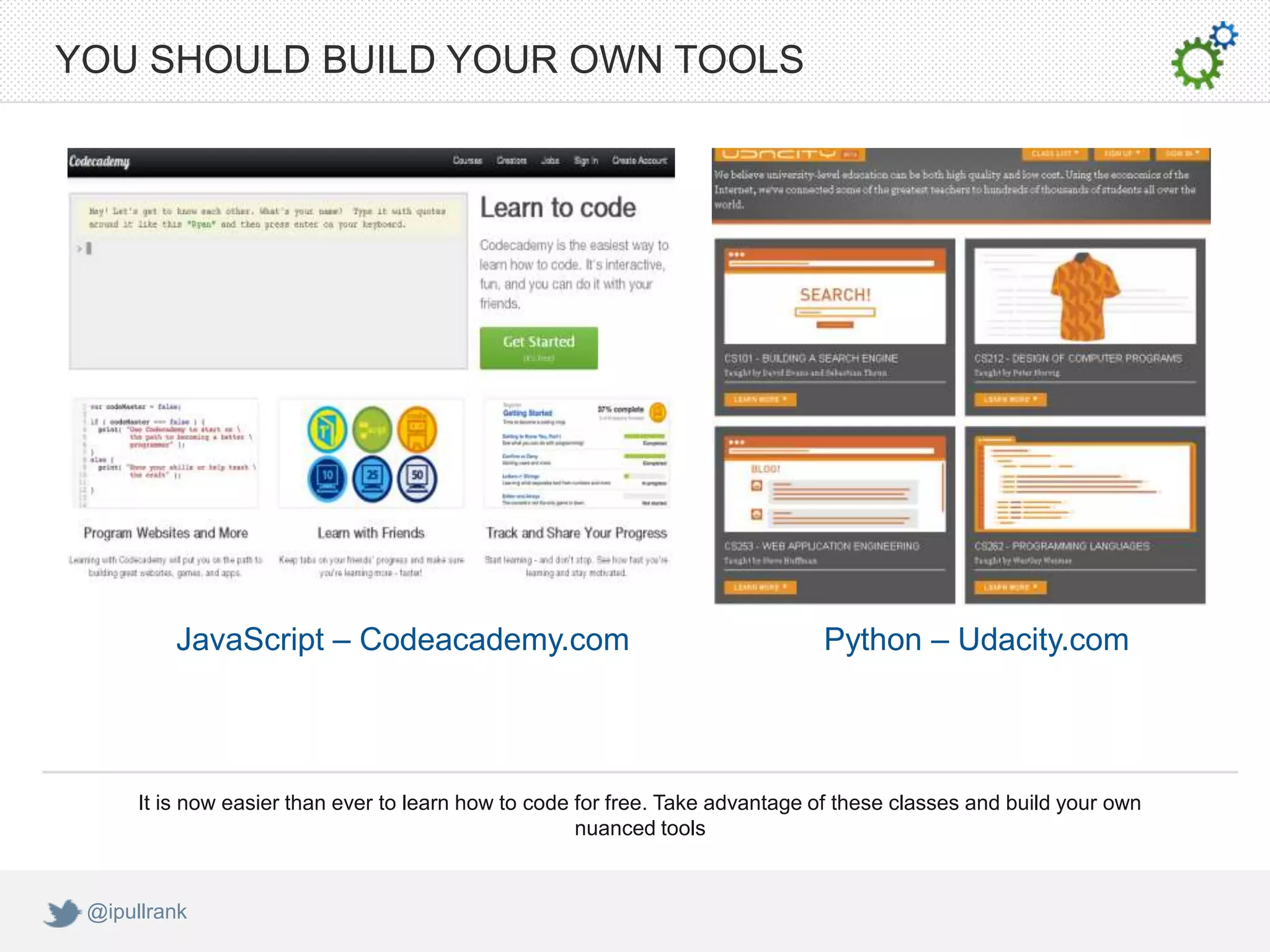 YOU SHOULD BUILD YOUR OWN TOOLS




          JavaScript – Codeacademy.com                                         Python – Udacity.com




      It is now easier than ever to learn how to code for free. Take advantage of these classes and build your own
                                                      nuanced tools


 @ipullrank
 