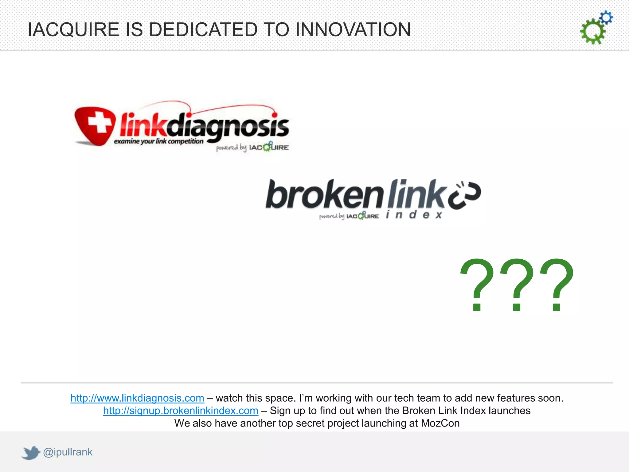 IACQUIRE IS DEDICATED TO INNOVATION




                                                                                        ???
      http://www.linkdiagnosis.com – watch this space. I’m working with our tech team to add new features soon.
              http://signup.brokenlinkindex.com – Sign up to find out when the Broken Link Index launches
                              We also have another top secret project launching at MozCon

 @ipullrank
 