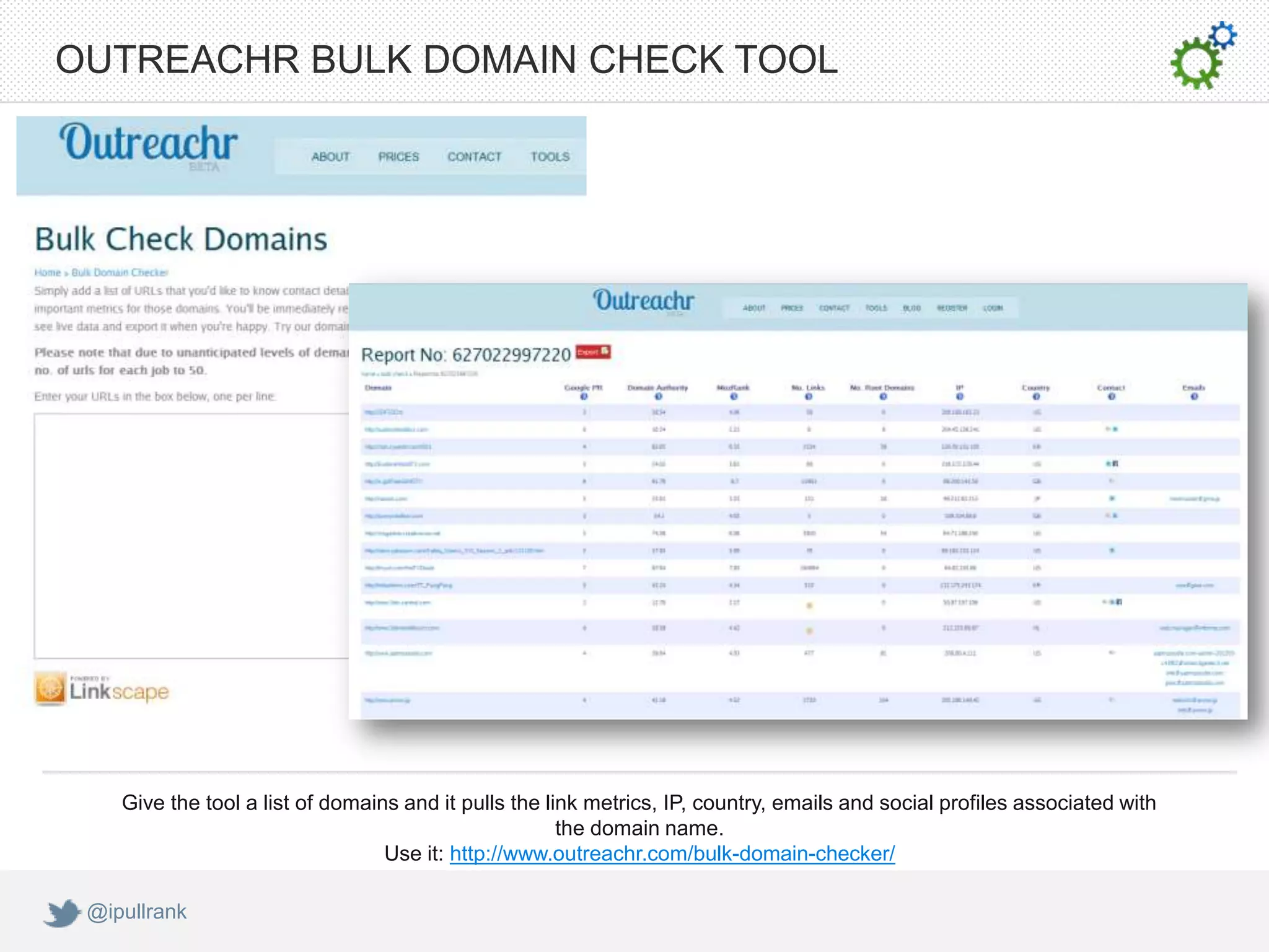 OUTREACHR BULK DOMAIN CHECK TOOL




    Give the tool a list of domains and it pulls the link metrics, IP, country, emails and social profiles associated with
                                                       the domain name.
                                  Use it: http://www.outreachr.com/bulk-domain-checker/

 @ipullrank
 