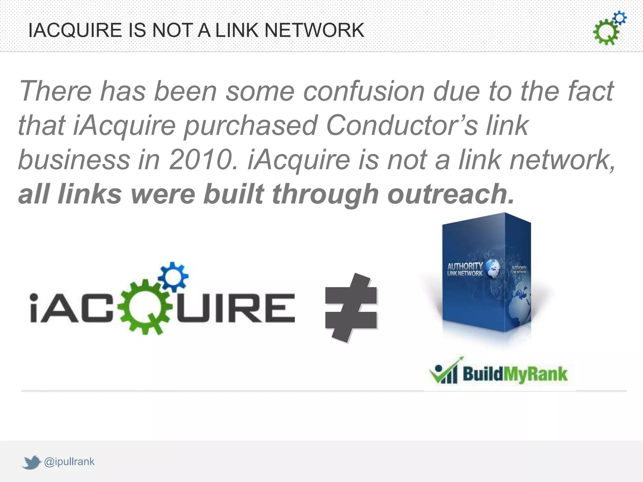 IACQUIRE IS NOT A LINK NETWORK


There has been some confusion due to the fact
that iAcquire purchased Conductor’s link
business in 2010. iAcquire is not a link network,
all links were built through outreach.




  @ipullrank
 