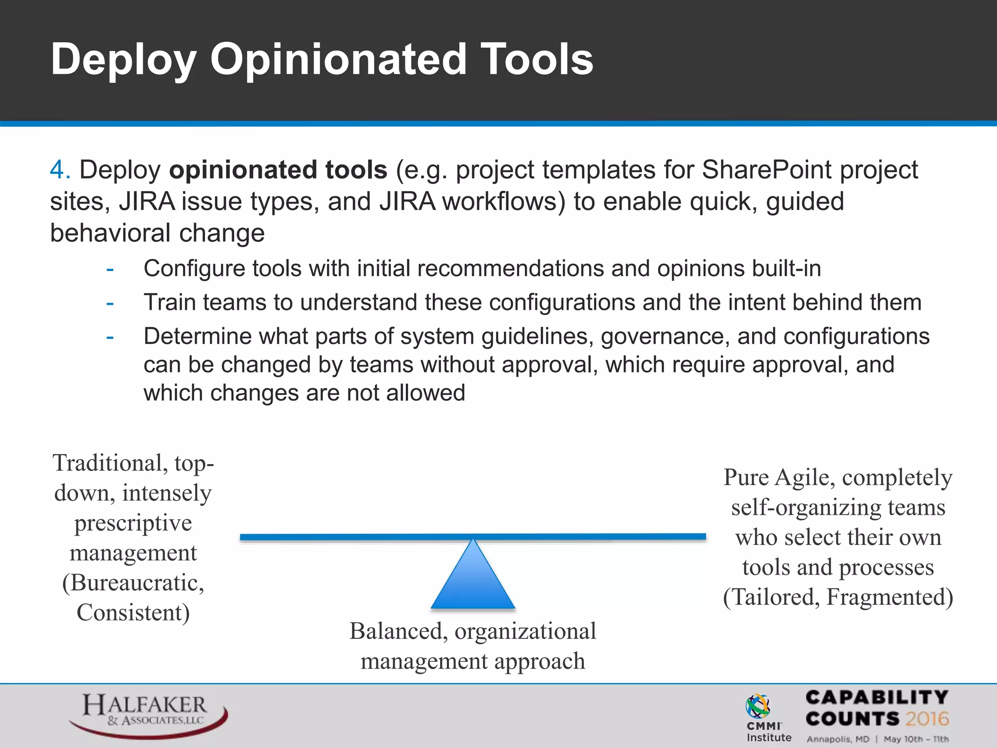 4. Deploy opinionated tools (e.g. project templates for SharePoint project
sites, JIRA issue types, and JIRA workflows) to enable quick, guided
behavioral change
- Configure tools with initial recommendations and opinions built-in
- Train teams to understand these configurations and the intent behind them
- Determine what parts of system guidelines, governance, and configurations
can be changed by teams without approval, which require approval, and
which changes are not allowed
Deploy Opinionated Tools
Traditional, top-
down, intensely
prescriptive
management
(Bureaucratic,
Consistent)
Pure Agile, completely
self-organizing teams
who select their own
tools and processes
(Tailored, Fragmented)
Balanced, organizational
management approach
 