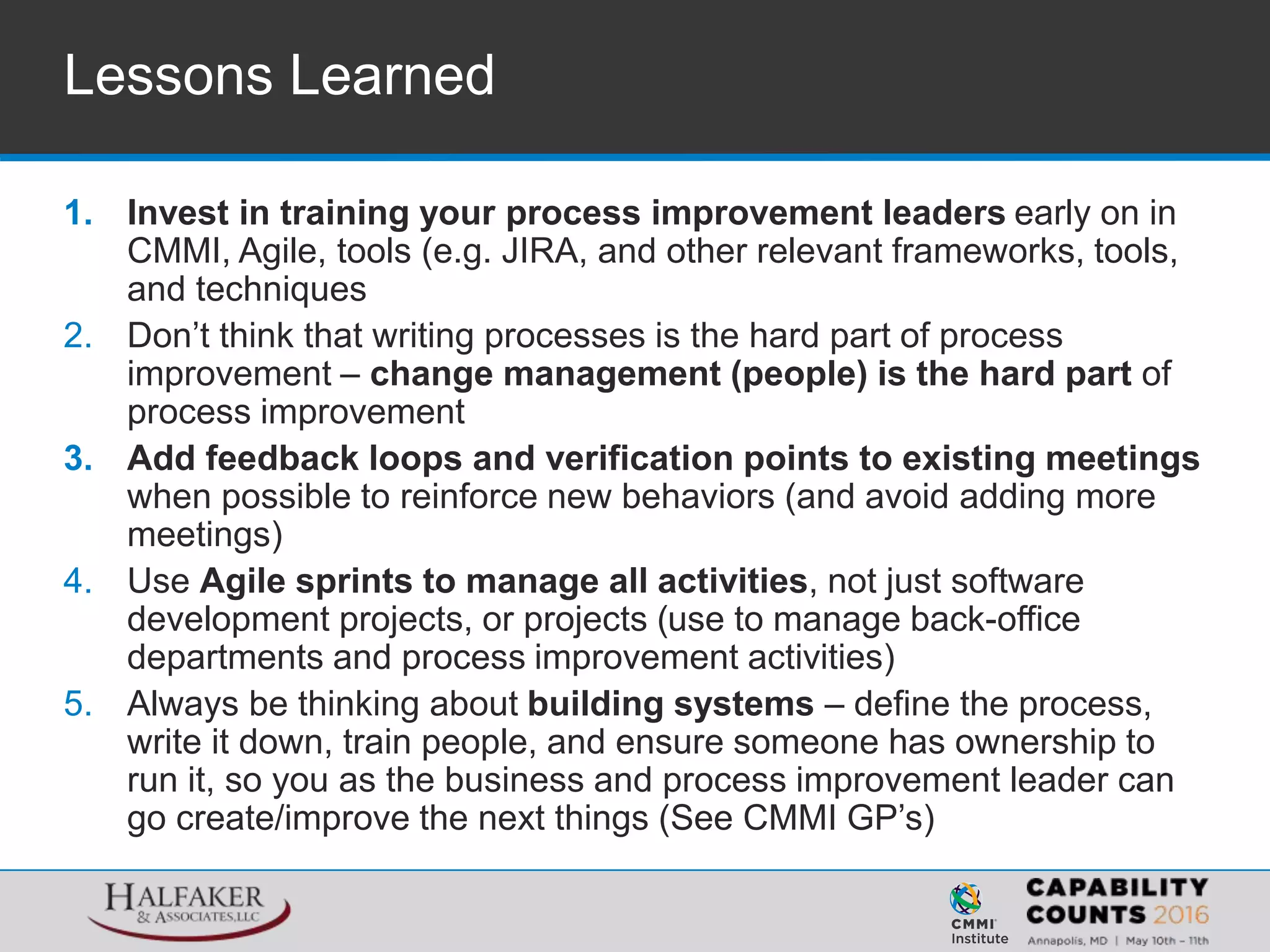 Lessons Learned
1. Invest in training your process improvement leaders early on in
CMMI, Agile, tools (e.g. JIRA, and other relevant frameworks, tools,
and techniques
2. Don’t think that writing processes is the hard part of process
improvement – change management (people) is the hard part of
process improvement
3. Add feedback loops and verification points to existing meetings
when possible to reinforce new behaviors (and avoid adding more
meetings)
4. Use Agile sprints to manage all activities, not just software
development projects, or projects (use to manage back-office
departments and process improvement activities)
5. Always be thinking about building systems – define the process,
write it down, train people, and ensure someone has ownership to
run it, so you as the business and process improvement leader can
go create/improve the next things (See CMMI GP’s)
 