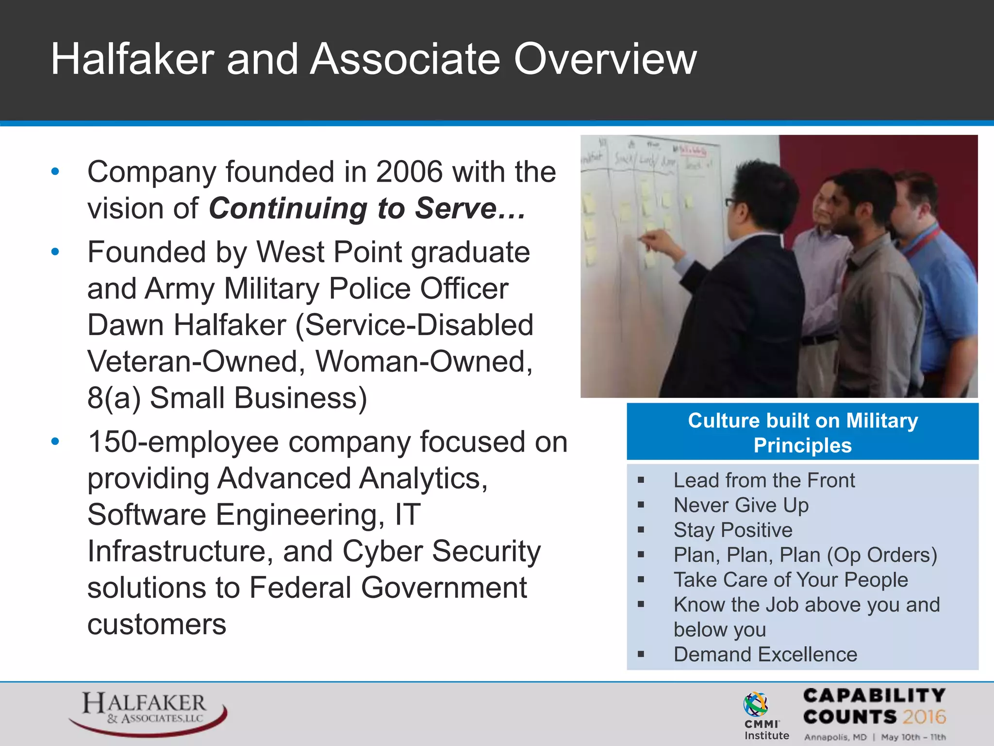 • Company founded in 2006 with the
vision of Continuing to Serve…
• Founded by West Point graduate
and Army Military Police Officer
Dawn Halfaker (Service-Disabled
Veteran-Owned, Woman-Owned,
8(a) Small Business)
• 150-employee company focused on
providing Advanced Analytics,
Software Engineering, IT
Infrastructure, and Cyber Security
solutions to Federal Government
customers
Halfaker and Associate Overview
Culture built on Military
Principles
 Lead from the Front
 Never Give Up
 Stay Positive
 Plan, Plan, Plan (Op Orders)
 Take Care of Your People
 Know the Job above you and
below you
 Demand Excellence
 
