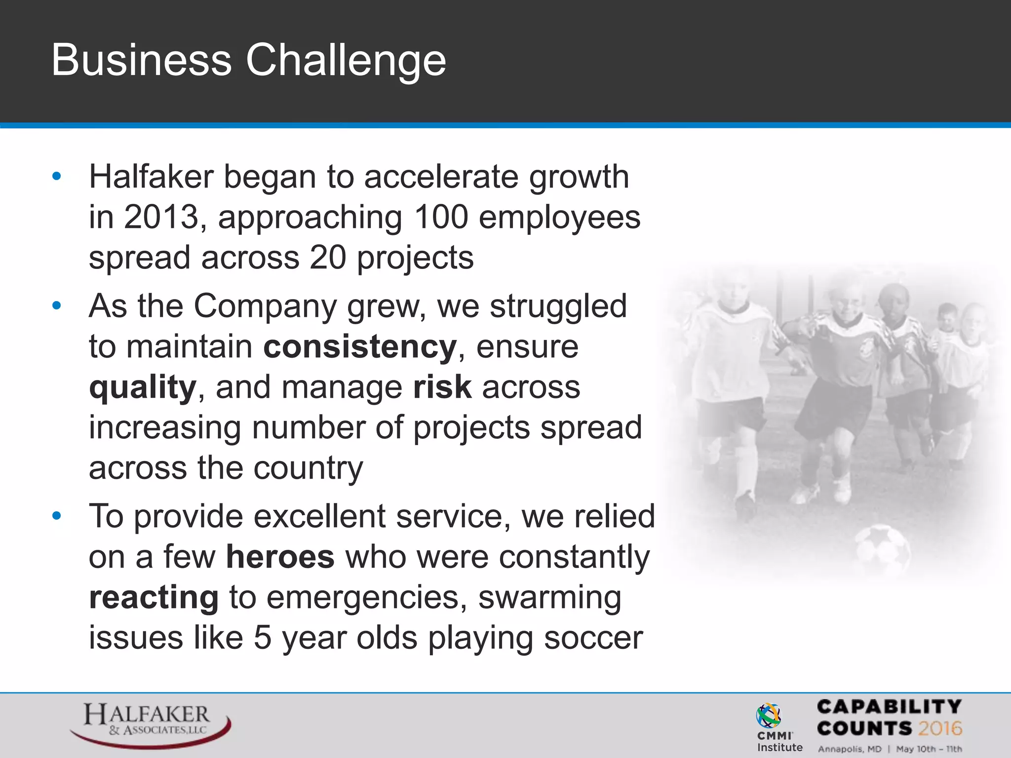 • Halfaker began to accelerate growth
in 2013, approaching 100 employees
spread across 20 projects
• As the Company grew, we struggled
to maintain consistency, ensure
quality, and manage risk across
increasing number of projects spread
across the country
• To provide excellent service, we relied
on a few heroes who were constantly
reacting to emergencies, swarming
issues like 5 year olds playing soccer
Business Challenge
 