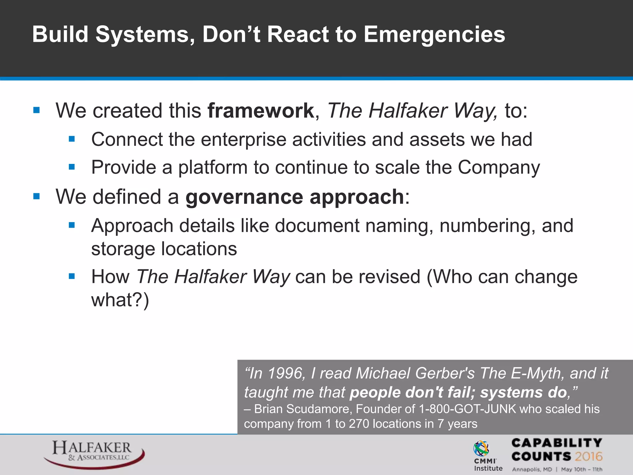  We created this framework, The Halfaker Way, to:
 Connect the enterprise activities and assets we had
 Provide a platform to continue to scale the Company
 We defined a governance approach:
 Approach details like document naming, numbering, and
storage locations
 How The Halfaker Way can be revised (Who can change
what?)
Build Systems, Don’t React to Emergencies
“In 1996, I read Michael Gerber's The E-Myth, and it
taught me that people don't fail; systems do,”
– Brian Scudamore, Founder of 1-800-GOT-JUNK who scaled his
company from 1 to 270 locations in 7 years
 