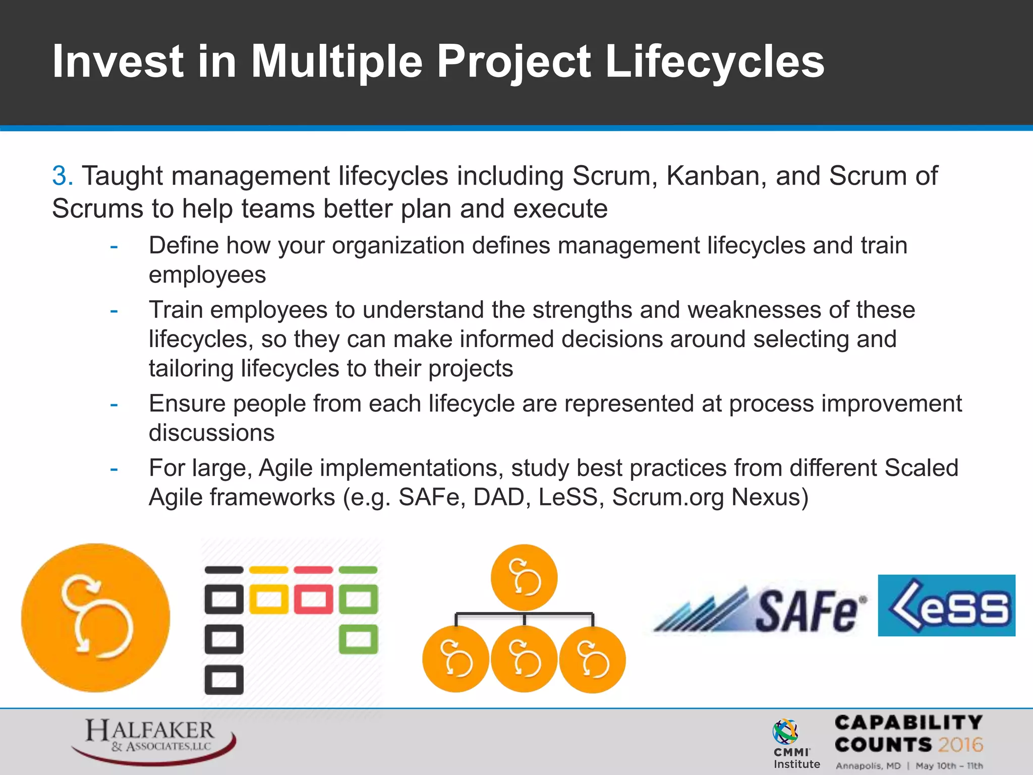 3. Taught management lifecycles including Scrum, Kanban, and Scrum of
Scrums to help teams better plan and execute
- Define how your organization defines management lifecycles and train
employees
- Train employees to understand the strengths and weaknesses of these
lifecycles, so they can make informed decisions around selecting and
tailoring lifecycles to their projects
- Ensure people from each lifecycle are represented at process improvement
discussions
- For large, Agile implementations, study best practices from different Scaled
Agile frameworks (e.g. SAFe, DAD, LeSS, Scrum.org Nexus)
Invest in Multiple Project Lifecycles
 