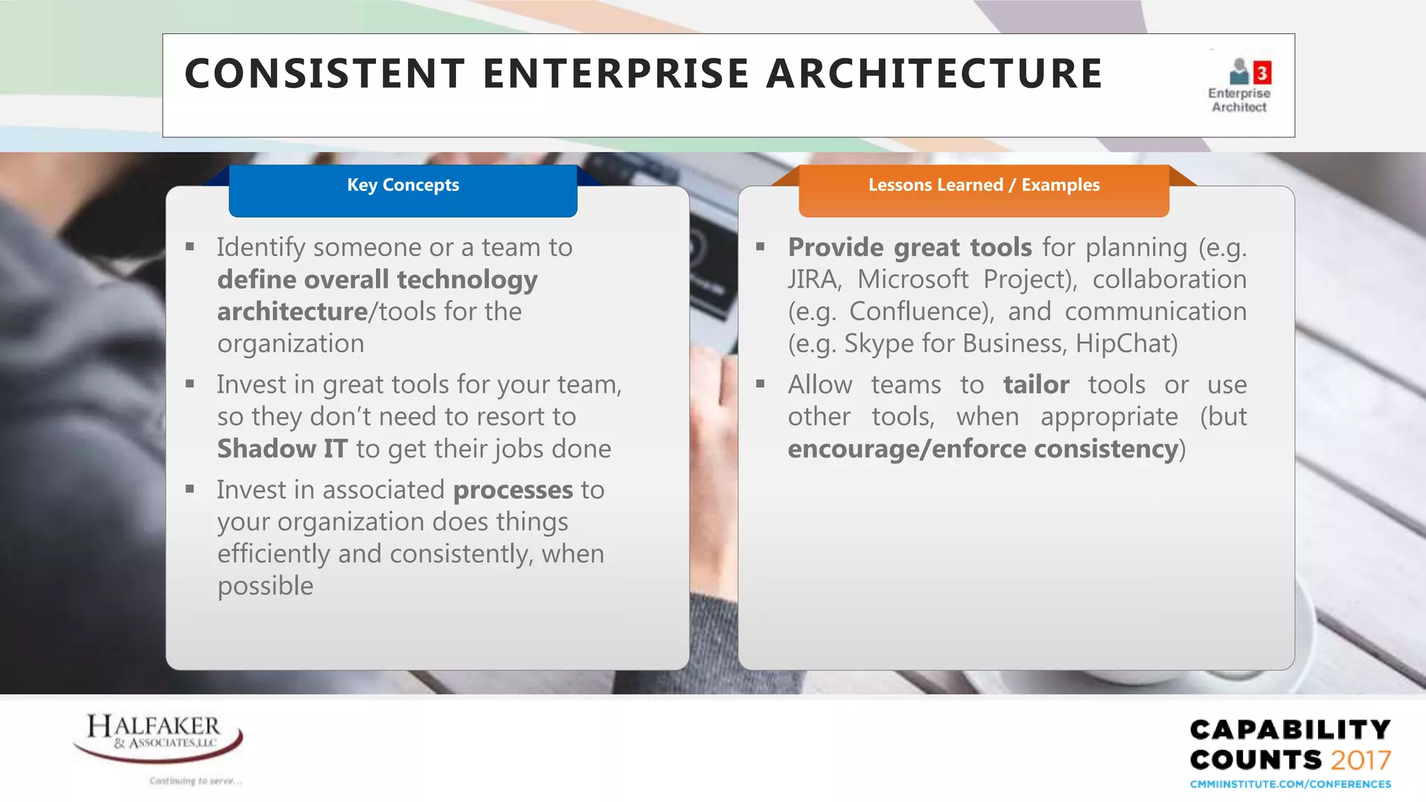 Place YOUR LOGO here
CONSISTENT ENTERPRISE ARCHITECTURE
 Provide great tools for planning (e.g.
JIRA, Microsoft Project), collaboration
(e.g. Confluence), and communication
(e.g. Skype for Business, HipChat)
 Allow teams to tailor tools or use
other tools, when appropriate (but
encourage/enforce consistency)
Lessons Learned / Examples
 Identify someone or a team to
define overall technology
architecture/tools for the
organization
 Invest in great tools for your team,
so they don’t need to resort to
Shadow IT to get their jobs done
 Invest in associated processes to
your organization does things
efficiently and consistently, when
possible
Key Concepts
 
