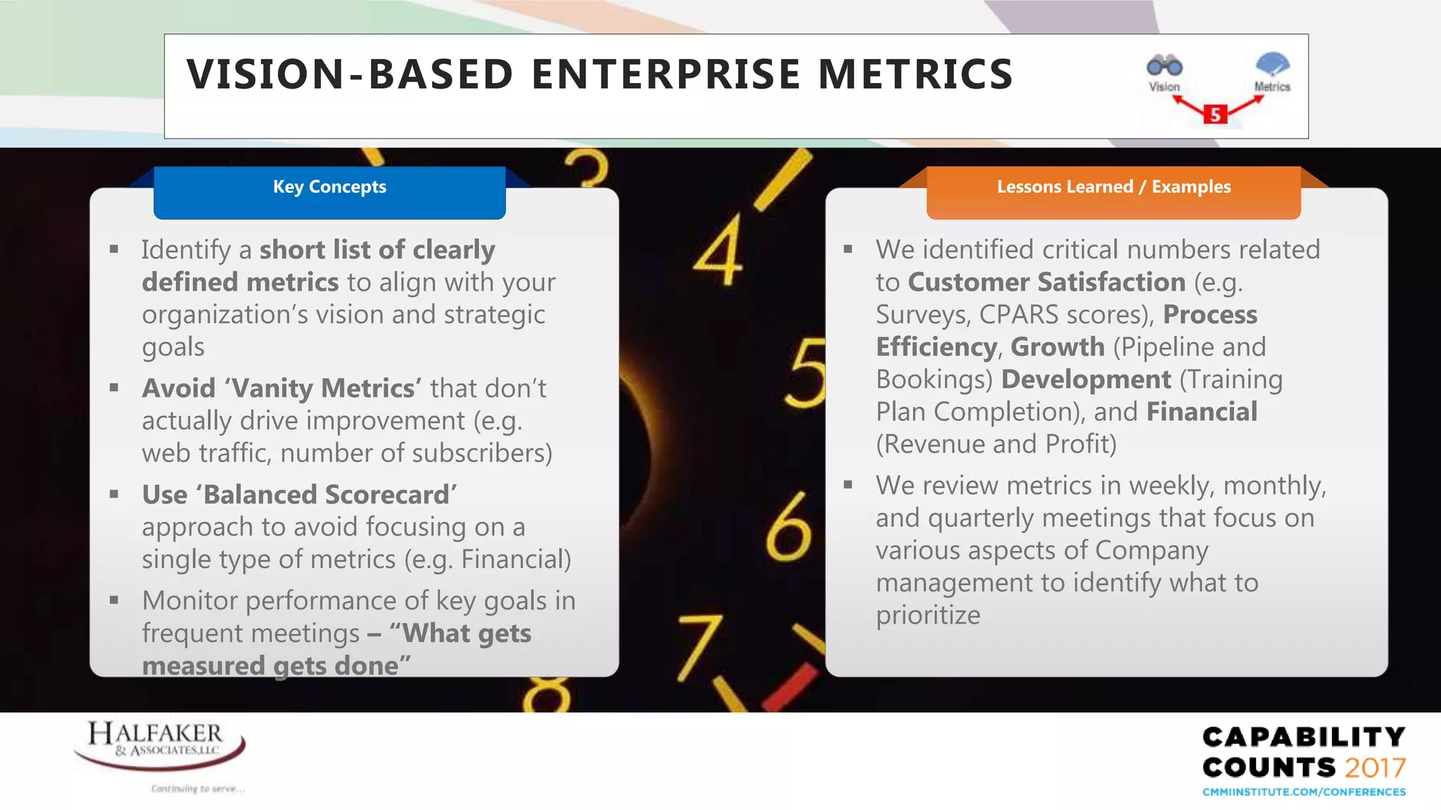 Place YOUR LOGO here
VISION-BASED ENTERPRISE METRICS
 We identified critical numbers related
to Customer Satisfaction (e.g.
Surveys, CPARS scores), Process
Efficiency, Growth (Pipeline and
Bookings) Development (Training
Plan Completion), and Financial
(Revenue and Profit)
 We review metrics in weekly, monthly,
and quarterly meetings that focus on
various aspects of Company
management to identify what to
prioritize
Lessons Learned / Examples
 Identify a short list of clearly
defined metrics to align with your
organization’s vision and strategic
goals
 Avoid ‘Vanity Metrics’ that don’t
actually drive improvement (e.g.
web traffic, number of subscribers)
 Use ‘Balanced Scorecard’
approach to avoid focusing on a
single type of metrics (e.g. Financial)
 Monitor performance of key goals in
frequent meetings – “What gets
measured gets done”
Key Concepts
 